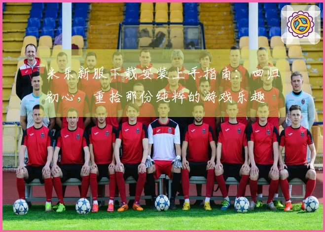 米乐新服下载安装上手指南：回归初心，重拾那份纯粹的游戏乐趣