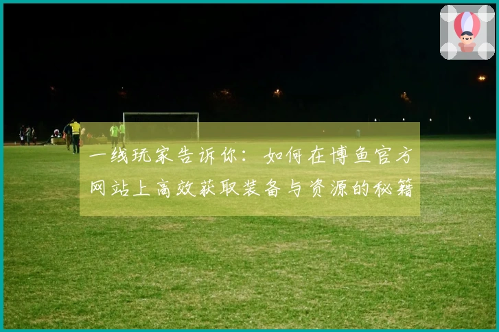 一线玩家告诉你：如何在博鱼官方网站上高效获取装备与资源的秘籍