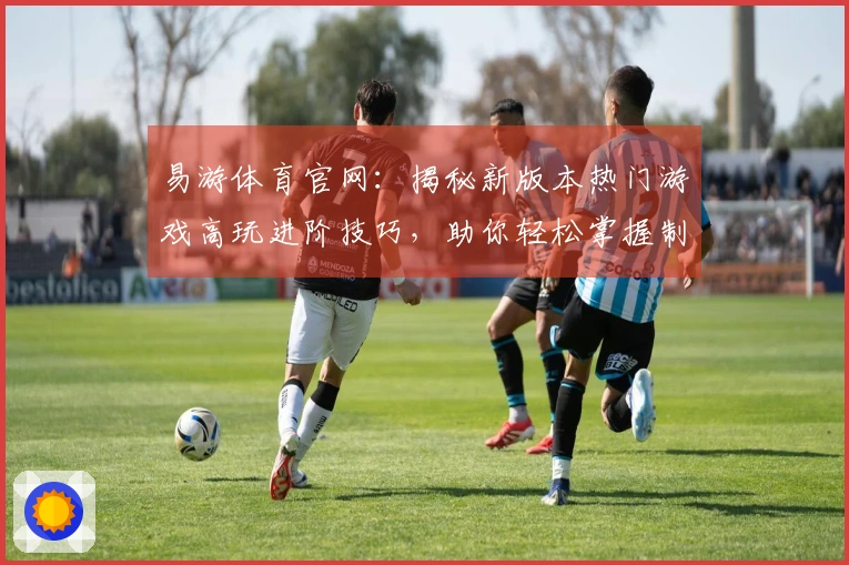 易游体育官网：揭秘新版本热门游戏高玩进阶技巧，助你轻松掌握制胜之道
