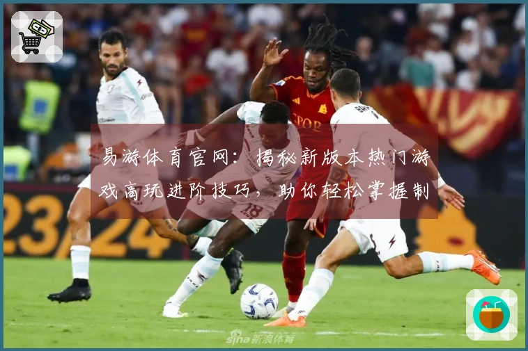易游体育官网：揭秘新版本热门游戏高玩进阶技巧，助你轻松掌握制胜之道