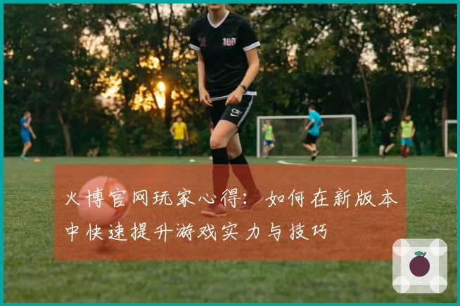 火博官网玩家心得：如何在新版本中快速提升游戏实力与技巧