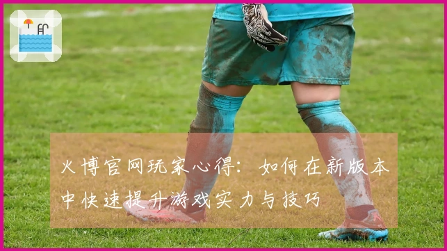 火博官网玩家心得：如何在新版本中快速提升游戏实力与技巧